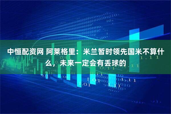 中恒配资网 阿莱格里：米兰暂时领先国米不算什么，未来一定会有丢球的