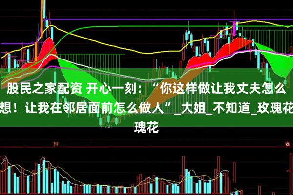 股民之家配资 开心一刻：“你这样做让我丈夫怎么想！让我在邻居面前怎么做人”_大姐_不知道_玫瑰花