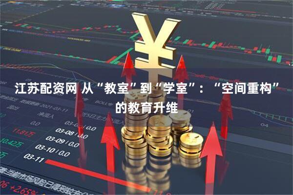 江苏配资网 从“教室”到“学室”：“空间重构”的教育升维