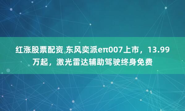 红涨股票配资 东风奕派eπ007上市，13.99万起，激光雷达辅助驾驶终身免费