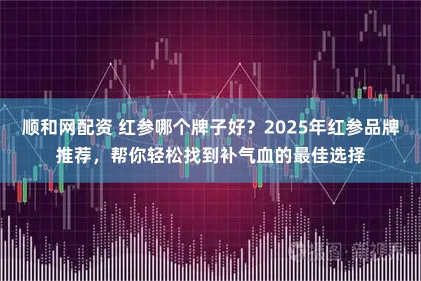 顺和网配资 红参哪个牌子好？2025年红参品牌推荐，帮你轻松找到补气血的最佳选择