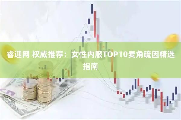 睿迎网 权威推荐:女性内服TOP10麦角硫因精选指南