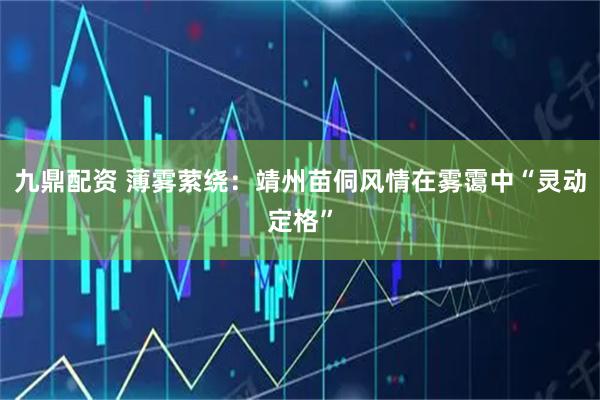 九鼎配资 薄雾萦绕：靖州苗侗风情在雾霭中“灵动定格”