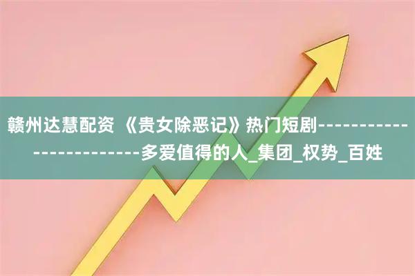 赣州达慧配资 《贵女除恶记》热门短剧------------------------多爱值得的人_集团_权势_百姓