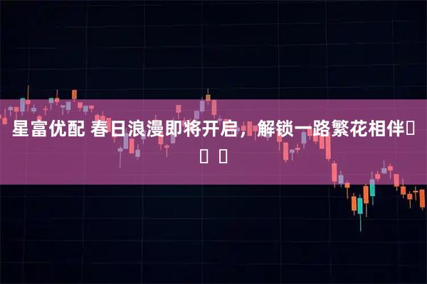 星富优配 春日浪漫即将开启,解锁一路繁花相伴ꕥꕥꕥ