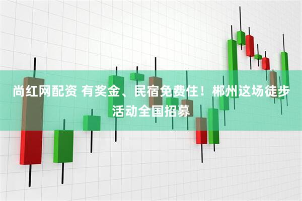 尚红网配资 有奖金、民宿免费住!郴州这场徒步活动全国招募