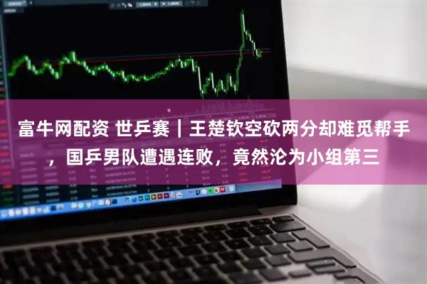 富牛网配资 世乒赛｜王楚钦空砍两分却难觅帮手，国乒男队遭遇连败，竟然沦为小组第三
