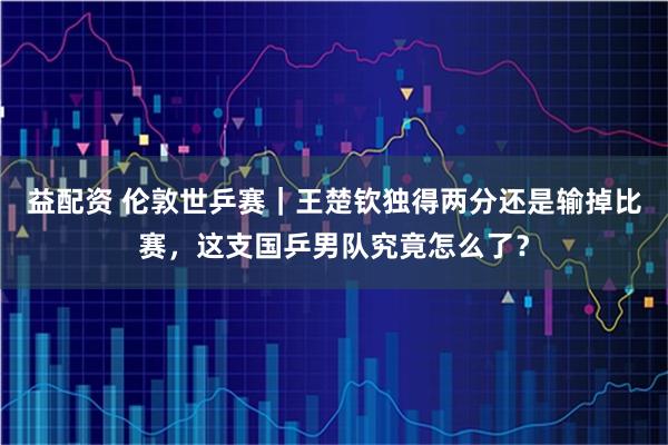 益配资 伦敦世乒赛｜王楚钦独得两分还是输掉比赛，这支国乒男队究竟怎么了？