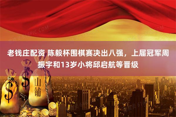 老钱庄配资 陈毅杯围棋赛决出八强,上届冠军周振宇和13岁小将邱启航等晋级